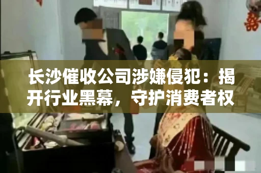 长沙催收公司涉嫌侵犯：揭开行业黑幕，守护消费者权益