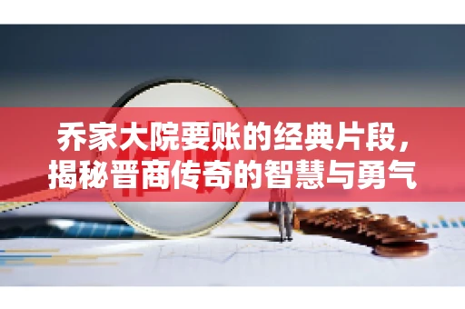 乔家大院要账的经典片段，揭秘晋商传奇的智慧与勇气