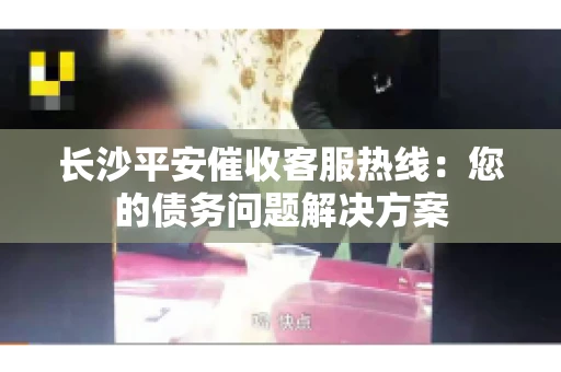 长沙平安催收客服热线：您的债务问题解决方案